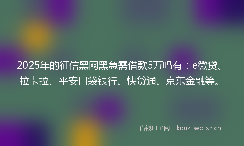 2025年的征信黑网黑急需借款5万吗有：e微贷、拉卡拉、平安口袋银行、快贷通、京东金融等。