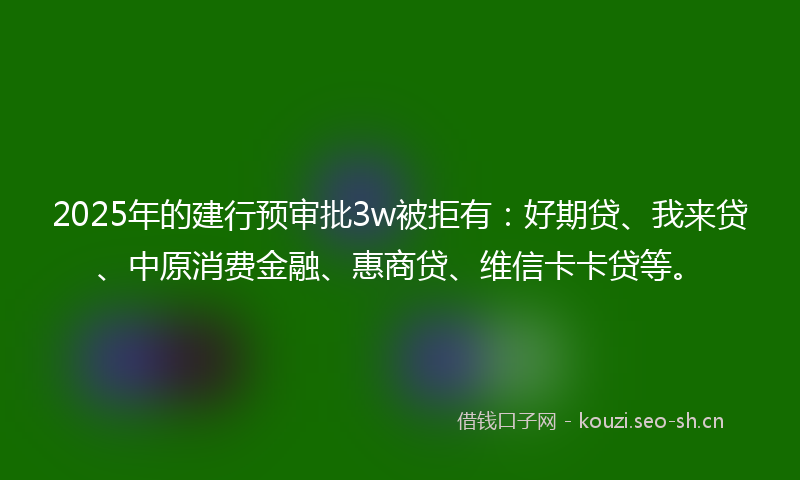 2025年的建行预审批3w被拒有：好期贷、我来贷、中原消费金融、惠商贷、维信卡卡贷等。