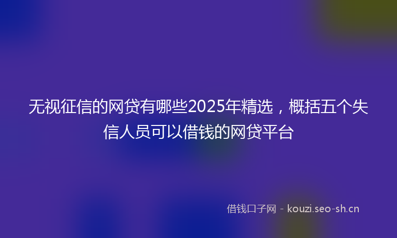 无视征信的网贷有哪些2025年精选，概括五个失信人员可以借钱的网贷平台