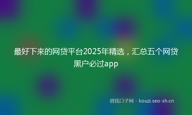 最好下来的网贷平台2025年精选，汇总五个网贷黑户必过app
