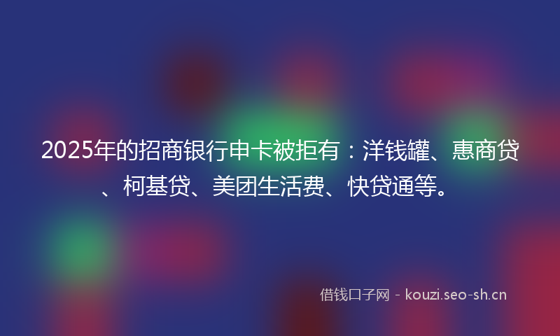 2025年的招商银行申卡被拒有：洋钱罐、惠商贷、柯基贷、美团生活费、快贷通等。