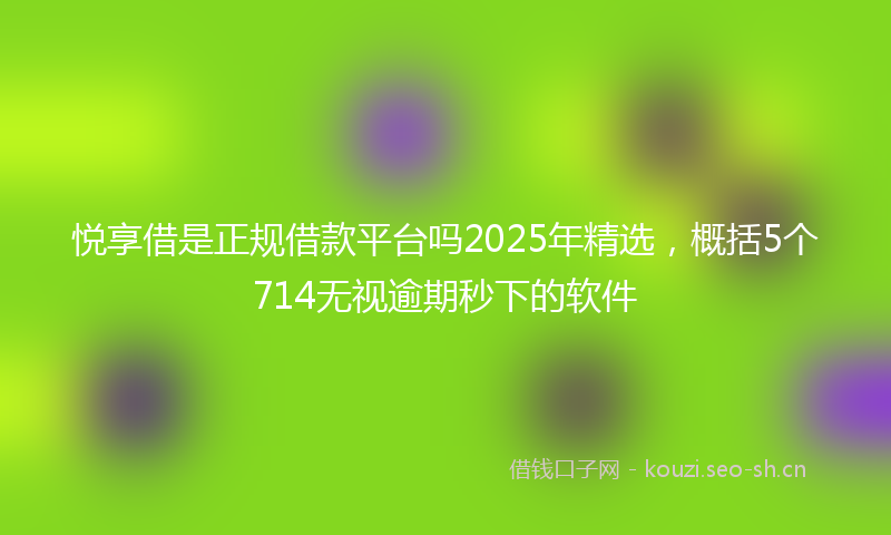 悦享借是正规借款平台吗2025年精选，概括5个714无视逾期秒下的软件