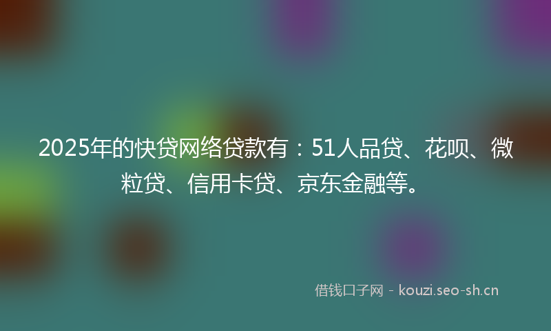 2025年的快贷网络贷款有：51人品贷、花呗、微粒贷、信用卡贷、京东金融等。