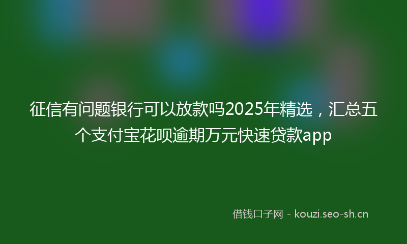 征信有问题银行可以放款吗2025年精选，汇总五个支付宝花呗逾期万元快速贷款app