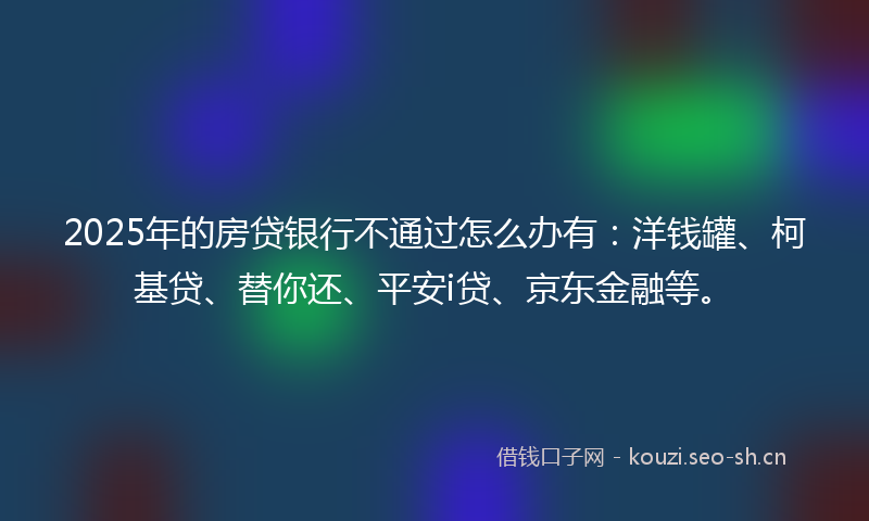 2025年的房贷银行不通过怎么办有：洋钱罐、柯基贷、替你还、平安i贷、京东金融等。