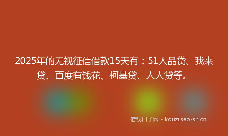 2025年的无视征信借款15天有：51人品贷、我来贷、百度有钱花、柯基贷、人人贷等。