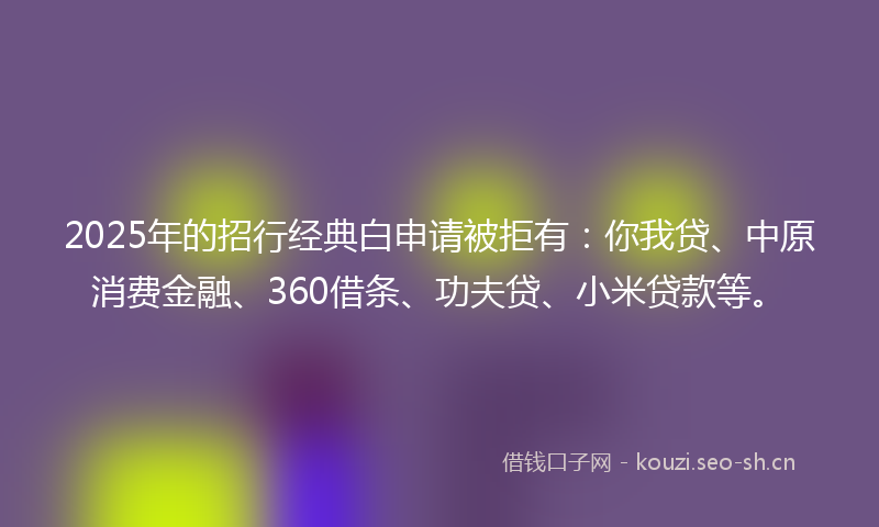 2025年的招行经典白申请被拒有：你我贷、中原消费金融、360借条、功夫贷、小米贷款等。