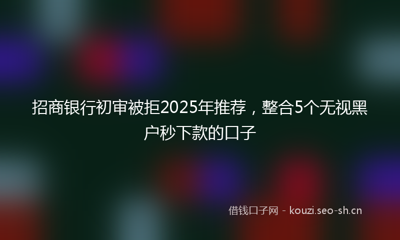 招商银行初审被拒2025年推荐，整合5个无视黑户秒下款的口子