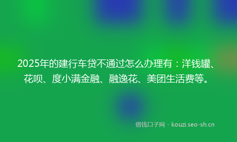 2025年的建行车贷不通过怎么办理有：洋钱罐、花呗、度小满金融、融逸花、美团生活费等。