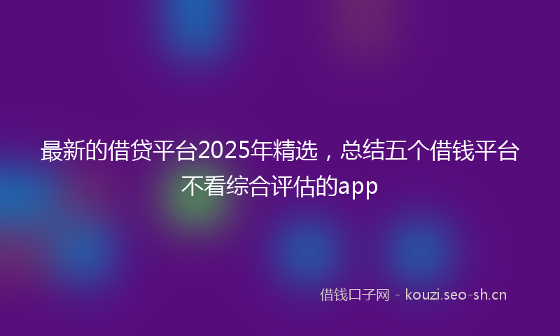 最新的借贷平台2025年精选，总结五个借钱平台不看综合评估的app