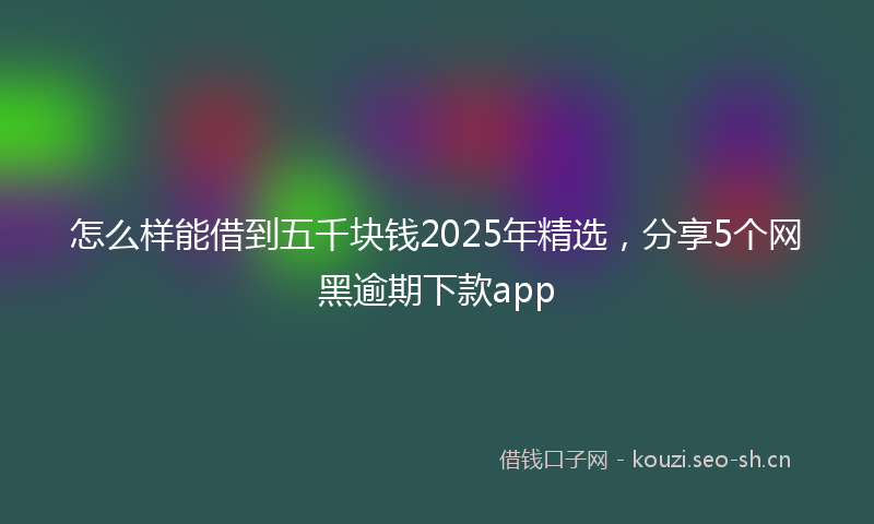 怎么样能借到五千块钱2025年精选，分享5个网黑逾期下款app