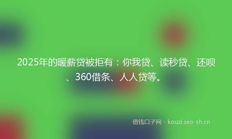 2025年的暖薪贷被拒有：你我贷、读秒贷、还呗、360借条、人人贷等。