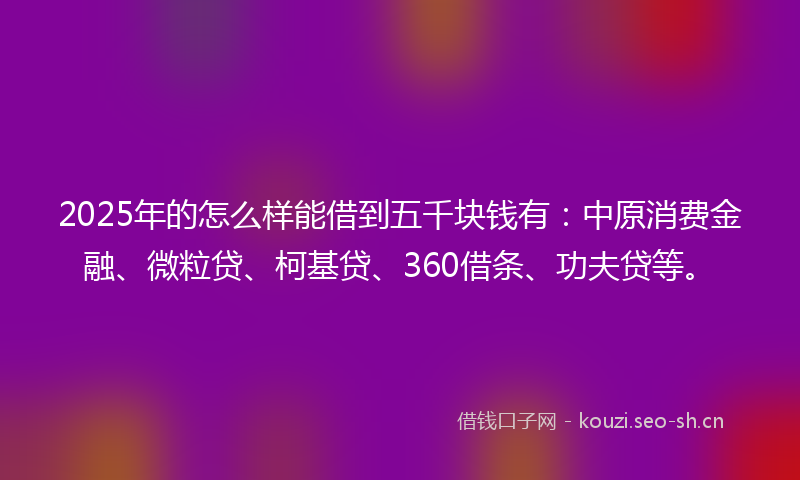 2025年的怎么样能借到五千块钱有：中原消费金融、微粒贷、柯基贷、360借条、功夫贷等。