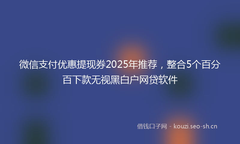 微信支付优惠提现券2025年推荐，整合5个百分百下款无视黑白户网贷软件