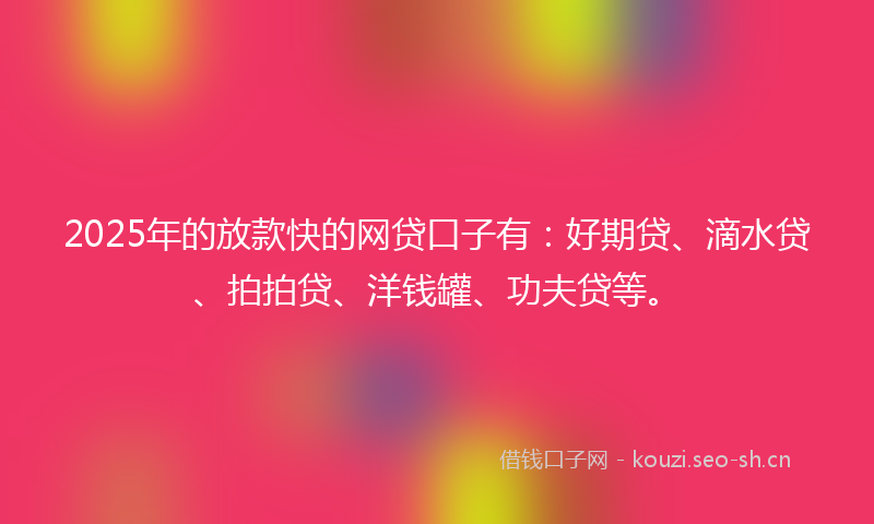 2025年的放款快的网贷口子有：好期贷、滴水贷、拍拍贷、洋钱罐、功夫贷等。
