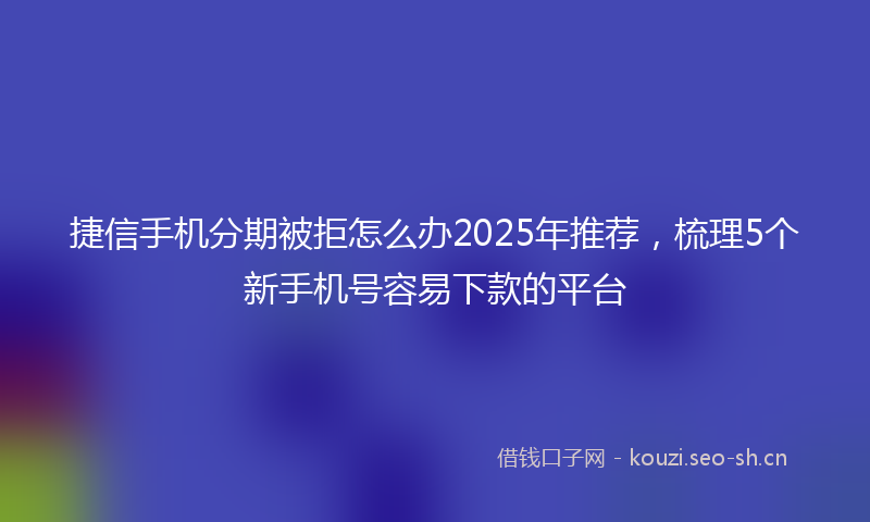 捷信手机分期被拒怎么办2025年推荐，梳理5个新手机号容易下款的平台