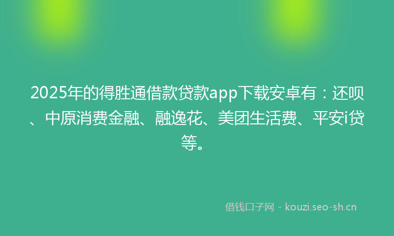 2025年的得胜通借款贷款app下载安卓有：还呗、中原消费金融、融逸花、美团生活费、平安i贷等。