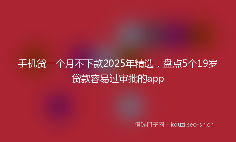 手机贷一个月不下款2025年精选，盘点5个19岁贷款容易过审批的app