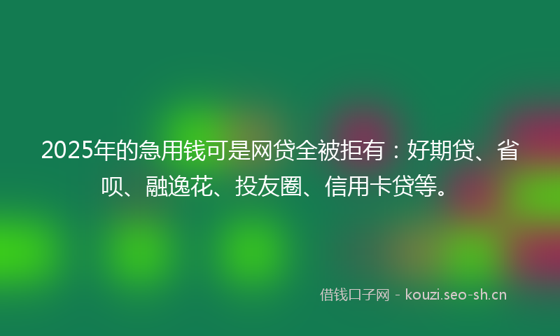 2025年的急用钱可是网贷全被拒有：好期贷、省呗、融逸花、投友圈、信用卡贷等。