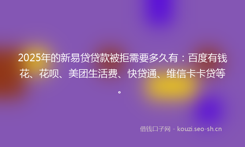 2025年的新易贷贷款被拒需要多久有：百度有钱花、花呗、美团生活费、快贷通、维信卡卡贷等。