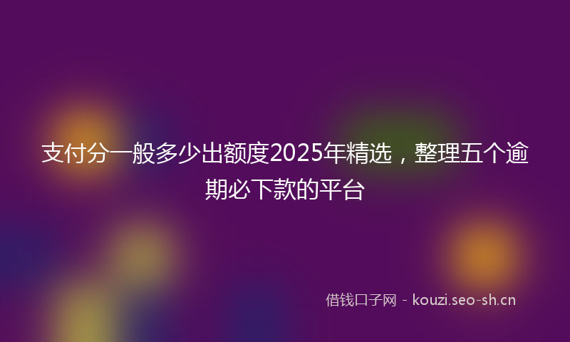 支付分一般多少出额度2025年精选，整理五个逾期必下款的平台