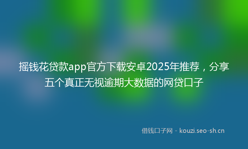 摇钱花贷款app官方下载安卓2025年推荐，分享五个真正无视逾期大数据的网贷口子