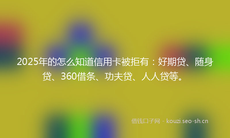 2025年的怎么知道信用卡被拒有：好期贷、随身贷、360借条、功夫贷、人人贷等。