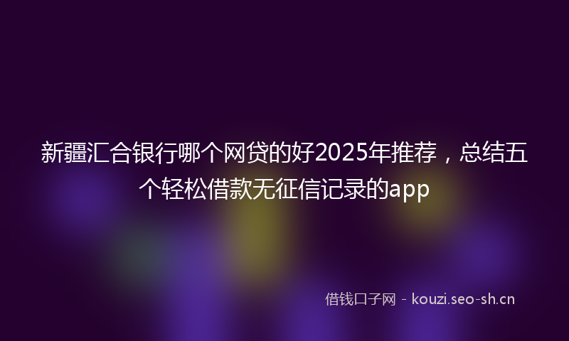 新疆汇合银行哪个网贷的好2025年推荐，总结五个轻松借款无征信记录的app