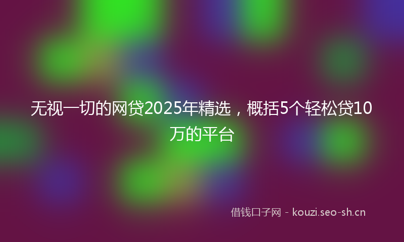 无视一切的网贷2025年精选，概括5个轻松贷10万的平台