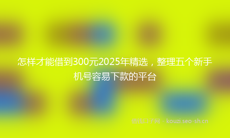 怎样才能借到300元2025年精选，整理五个新手机号容易下款的平台