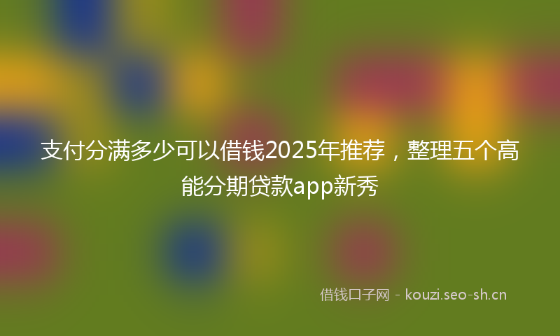 支付分满多少可以借钱2025年推荐，整理五个高能分期贷款app新秀