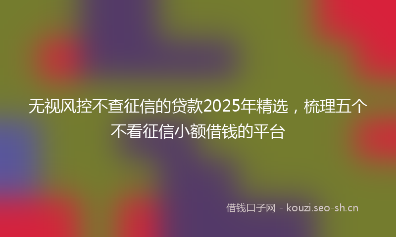 无视风控不查征信的贷款2025年精选，梳理五个不看征信小额借钱的平台