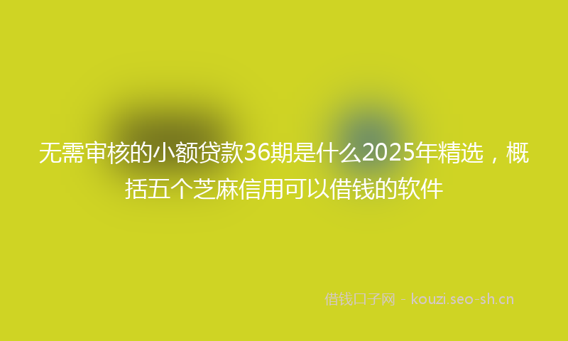无需审核的小额贷款36期是什么2025年精选，概括五个芝麻信用可以借钱的软件