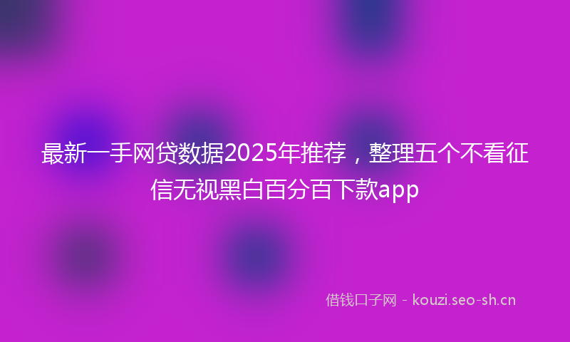 最新一手网贷数据2025年推荐，整理五个不看征信无视黑白百分百下款app