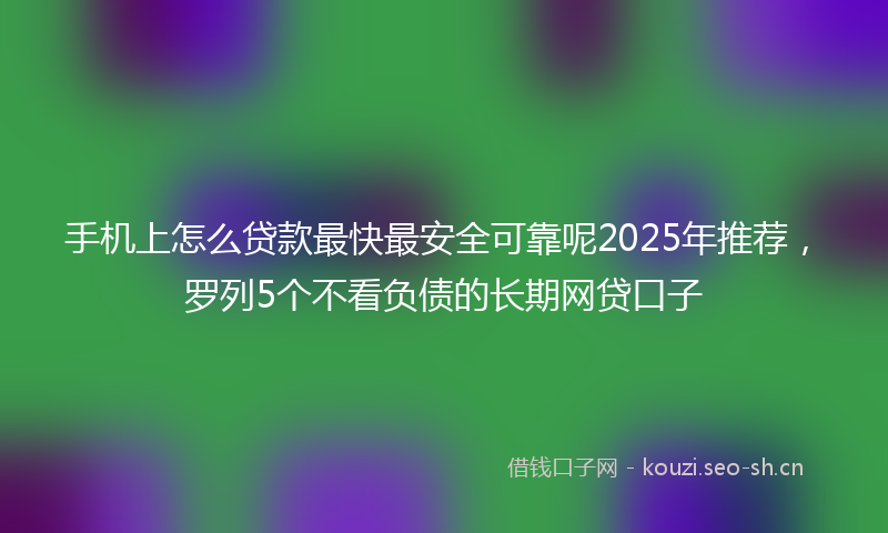 手机上怎么贷款最快最安全可靠呢2025年推荐，罗列5个不看负债的长期网贷口子