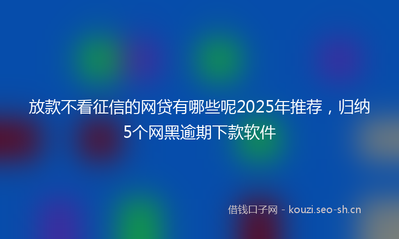 放款不看征信的网贷有哪些呢2025年推荐，归纳5个网黑逾期下款软件