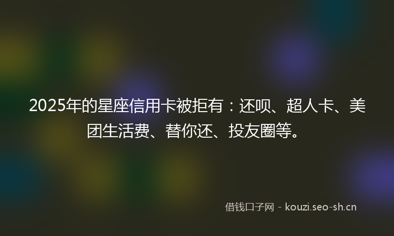 2025年的星座信用卡被拒有：还呗、超人卡、美团生活费、替你还、投友圈等。