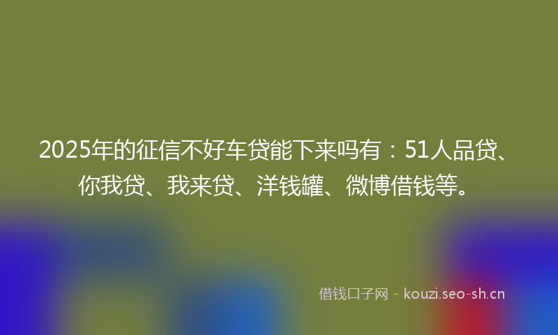 2025年的征信不好车贷能下来吗有：51人品贷、你我贷、我来贷、洋钱罐、微博借钱等。
