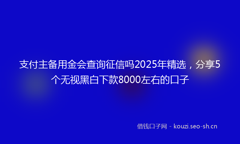 支付主备用金会查询征信吗2025年精选，分享5个无视黑白下款8000左右的口子