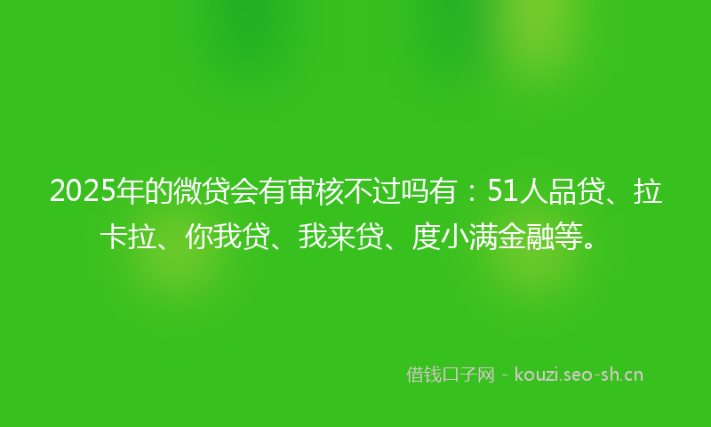 2025年的微贷会有审核不过吗有：51人品贷、拉卡拉、你我贷、我来贷、度小满金融等。