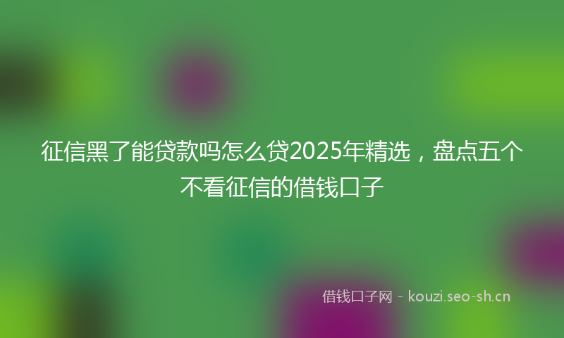 征信黑了能贷款吗怎么贷2025年精选，盘点五个不看征信的借钱口子