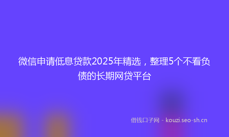 微信申请低息贷款2025年精选，整理5个不看负债的长期网贷平台