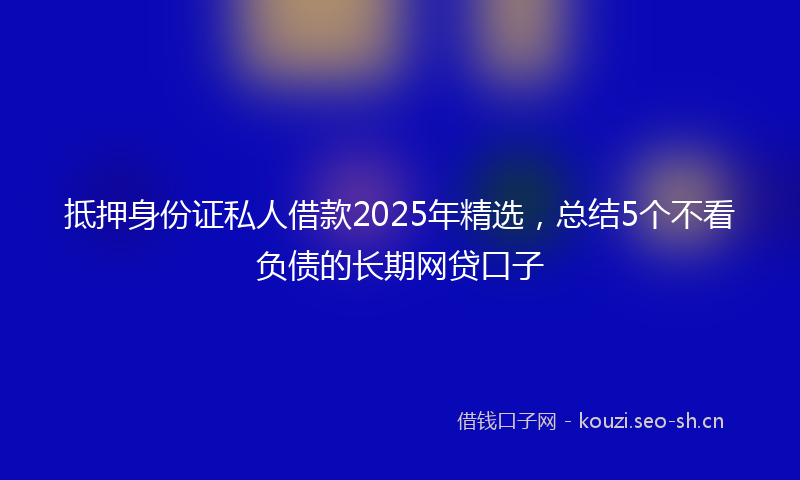 抵押身份证私人借款2025年精选，总结5个不看负债的长期网贷口子