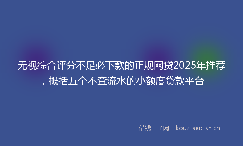 无视综合评分不足必下款的正规网贷2025年推荐，概括五个不查流水的小额度贷款平台