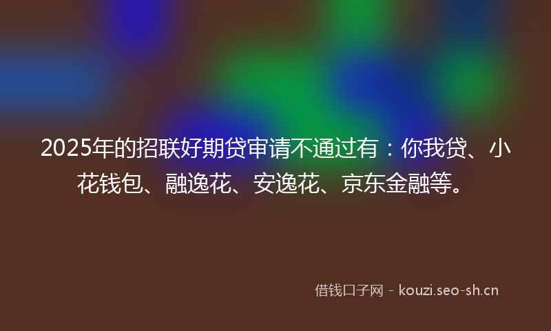2025年的招联好期贷审请不通过有：你我贷、小花钱包、融逸花、安逸花、京东金融等。