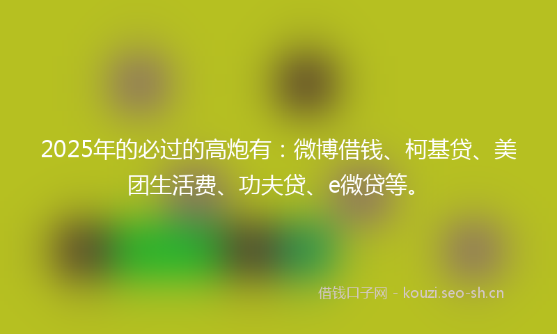 2025年的必过的高炮有:微博借钱、柯基贷、美团生活费、功夫贷、e微贷等。