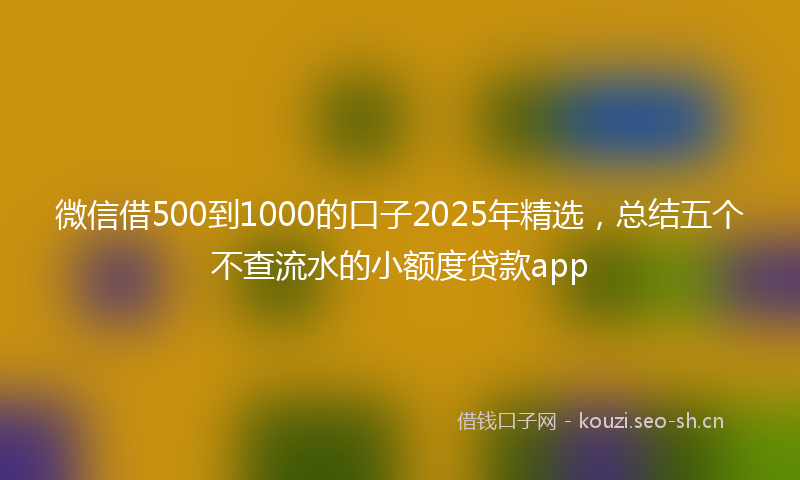 微信借500到1000的口子2025年精选，总结五个不查流水的小额度贷款app