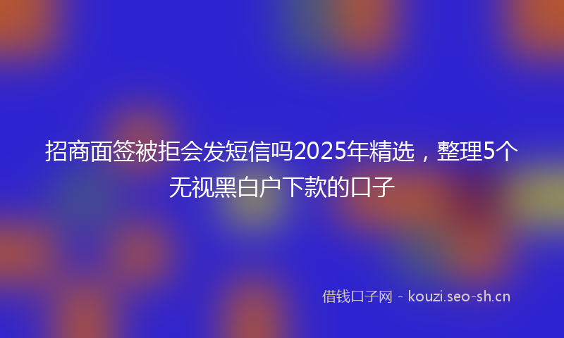 招商面签被拒会发短信吗2025年精选，整理5个无视黑白户下款的口子