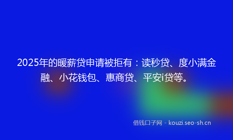 2025年的暖薪贷申请被拒有：读秒贷、度小满金融、小花钱包、惠商贷、平安i贷等。