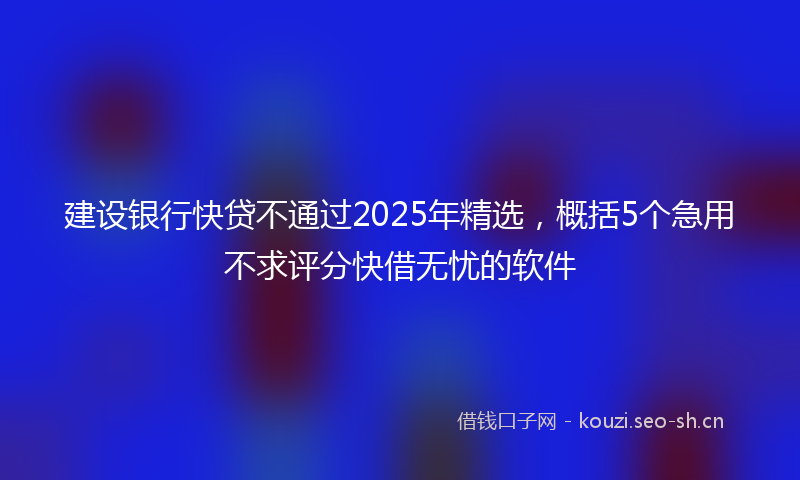 建设银行快贷不通过2025年精选，概括5个急用不求评分快借无忧的软件